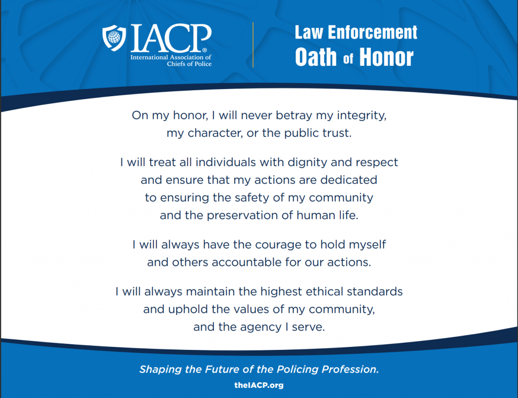 On my honor, I will never betray my integrity, my character, or the public trust. I will treat all individuals with dignity and respect and ensure that my actions are dedicated to ensuring the safety of my community and the preservation of human life. I will always have the courage to hold myself and others accountable for our actions. I will always maintain the highest ethical standards and uphold the values of my community, and the agency I serve